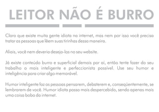 LEITOR NÃO É BURRO 
Claro que existe muita gente idiota na internet, mas nem por isso você precisa 
tratar as pessoas que lêem suas tirinhas dessa maneira. 
Aliais, você nem deveria deseja-las no seu website. 
Já existe conteúdo burro e superficial demais por aí, então tente fazer do seu 
trabalho o mais inteligente e perfeccionista possível. Use seu humor e 
inteligência para criar algo memorável. 
Humor inteligente faz as pessoas pensarem, debaterem e, conseqüentemente, se 
lembrarem de você. Humor idiota passa mais despercebido, sendo apenas mais 
uma coisa boba da internet. 
 