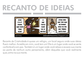 RECANTO DE IDEIAS 
Recanto de Criatividade é quase um refúgio, um local seguro onde suas ideias 
fluem melhor. Acredite em mim, você tem um! Ele é um lugar onde você se sente 
confortável e em paz. Também é um lugar onde você relaxa e esvazia sua mente 
ao ponto de nenhum outro pensamento, além daqueles que você realmente 
quer, entra na sua mente. 
 