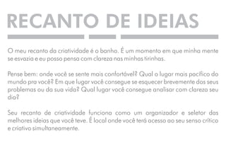 RECANTO DE IDEIAS 
O meu recanto da criatividade é o banho. É um momento em que minha mente 
se esvazia e eu posso pensa com clareza nas minhas tirinhas. 
Pense bem: onde você se sente mais confortável? Qual o lugar mais pacífico do 
mundo pra você? Em que lugar você consegue se esquecer brevemente dos seus 
problemas ou da sua vida? Qual lugar você consegue analisar com clareza seu 
dia? 
Seu recanto de criatividade funciona como um organizador e seletor das 
melhores ideias que você teve. É local onde você terá acesso ao seu senso crítico 
e criativo simultaneamente. 
 