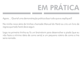 EM PRÁTICA 
Agora… Que tal uma demonstração prática disso tudo que eu expliquei? 
Na minha nova série de tirinhas chamada Manual do Herói eu crio um livro de 
regras que todo herói deve seguir. 
Logo na primeira tirinha eu fiz um brainstorm para desenvolver a piada (que eu 
não fazia a mínima ideia de como seria) e um pequeno roteiro de como a tira 
seria narrada. 
 