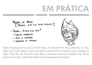 EM PRÁTICA 
Após me perguntar o que um herói fazia, eu descrevi três itens clássicos. Eu não 
segui com mais ideias, pois com apenas essas três eu imaginei que conseguiria 
algo. Para fins de encurtar esse texto, mostrarei apenas a seleção de ideias 
possíveis. Escolhi ‘salvar donzelas’ como base para prosseguir. 
 