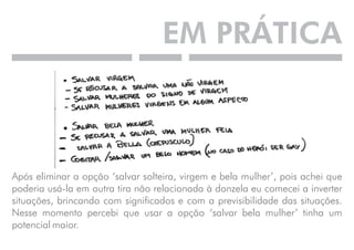 EM PRÁTICA 
Após eliminar a opção ‘salvar solteira, virgem e bela mulher’, pois achei que 
poderia usá-la em outra tira não relacionada à donzela eu comecei a inverter 
situações, brincando com significados e com a previsibilidade das situações. 
Nesse momento percebi que usar a opção ‘salvar bela mulher’ tinha um 
potencial maior. 
 