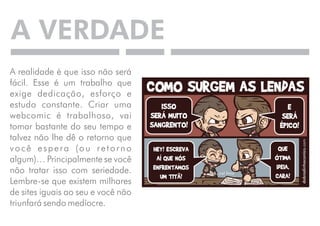 A VERDADE 
A realidade é que isso não será 
fácil. Esse é um trabalho que 
exige dedicação, esforço e 
estudo constante. Criar uma 
webcomic é trabalhoso, vai 
tomar bastante do seu tempo e 
talvez não lhe dê o retorno que 
v o c ê e s p e r a ( o u r e t o r n o 
algum)… Principalmente se você 
não tratar isso com seriedade. 
Lembre-se que existem milhares 
de sites iguais ao seu e você não 
triunfará sendo medíocre. 
 