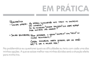 EM PRÁTICA 
Na problemática eu questionei quais as dificuldades eu teria com cada uma das 
minhas opções. A que se saísse melhor nas minhas dúvidas será a situação eleita 
para minha tira. 
 