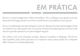 EM PRÁTICA 
Escrevi o roteiro pegando a ideia vencedora. Vou confessar que gostei mais do 
lance do herói gay, porém na minha mente havia um problema com aquilo. 
Se eu considerasse que ele salvasse o cara eu deveria ter dois personagens fixos 
na história e eu não queria isso. Eu queria a história focada apenas no herói e de 
vez em quando aparecer um personagem regular. 
No roteiro criei uma situação simples, descrevi quadros e diálogos. Dividi em 
dois quadros pois achei que teria um impacto maior para piada se a resposta 
dele viesse em um local separado. 
 