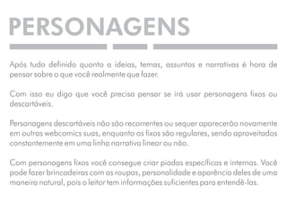 PERSONAGENS 
Após tudo definido quanto a ideias, temas, assuntos e narrativas é hora de 
pensar sobre o que você realmente que fazer. 
Com isso eu digo que você precisa pensar se irá usar personagens fixos ou 
descartáveis. 
Personagens descartáveis não são recorrentes ou sequer aparecerão novamente 
em outras webcomics suas, enquanto os fixos são regulares, sendo aproveitados 
constantemente em uma linha narrativa linear ou não. 
Com personagens fixos você consegue criar piadas específicas e internas. Você 
pode fazer brincadeiras com as roupas, personalidade e aparência deles de uma 
maneira natural, pois o leitor tem informações suficientes para entendê-las. 
 