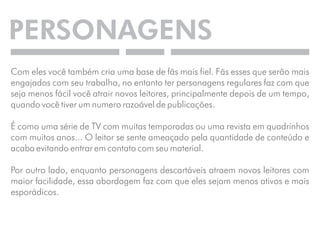 PERSONAGENS 
Com eles você também cria uma base de fãs mais fiel. Fãs esses que serão mais 
engajados com seu trabalho, no entanto ter personagens regulares faz com que 
seja menos fácil você atrair novos leitores, principalmente depois de um tempo, 
quando você tiver um numero razoável de publicações. 
É como uma série de TV com muitas temporadas ou uma revista em quadrinhos 
com muitos anos... O leitor se sente ameaçado pela quantidade de conteúdo e 
acaba evitando entrar em contato com seu material. 
Por outro lado, enquanto personagens descartáveis atraem novos leitores com 
maior facilidade, essa abordagem faz com que eles sejam menos ativos e mais 
esporádicos. 
 