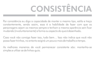 CONSISTÊNCIA 
Por consistência eu digo a capacidade de manter o mesmo tipo, estilo e traço 
constantemente, sendo assim, essa é a habilidade de fazer com que os 
personagens sejam os mesmos sempre e tenham a mesma aparência sem ficar 
mudando (involuntariamente) a forma ou aspecto do que é desenhado. 
Caso você não consiga fazer isso, tudo bem… Isso não indica que você não 
possa fazer tirinhas, no entanto exigirá um pouco mais de trabalho e tempo. 
As melhores maneiras de você permanecer consistente são: mantenha-se 
simples e utilize-se de linhas-guia. 
 