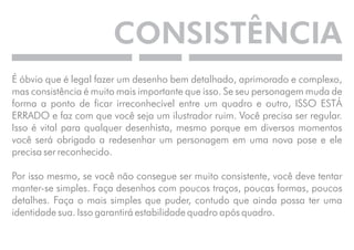 CONSISTÊNCIA 
É óbvio que é legal fazer um desenho bem detalhado, aprimorado e complexo, 
mas consistência é muito mais importante que isso. Se seu personagem muda de 
forma a ponto de ficar irreconhecível entre um quadro e outro, ISSO ESTÁ 
ERRADO e faz com que você seja um ilustrador ruim. Você precisa ser regular. 
Isso é vital para qualquer desenhista, mesmo porque em diversos momentos 
você será obrigado a redesenhar um personagem em uma nova pose e ele 
precisa ser reconhecido. 
Por isso mesmo, se você não consegue ser muito consistente, você deve tentar 
manter-se simples. Faça desenhos com poucos traços, poucas formas, poucos 
detalhes. Faça o mais simples que puder, contudo que ainda possa ter uma 
identidade sua. Isso garantirá estabilidade quadro após quadro. 
 