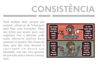 CONSISTÊNCIA 
Você também deve, sempre que 
possível, utilizar-se de linhas-guia 
para fazer suas ilustrações. Essas 
são linhas que servem para você 
organizar, fixar e delimitar onde 
cada elemento gráfico deve 
aparecer no quadro. São chatas de 
fazer, pois são meio técnicas e 
r e s t r i n g e m u m p o u c o s u a 
liberdade, mas são uma garantia 
de que tudo será o mesmo o tempo 
todo. 
 