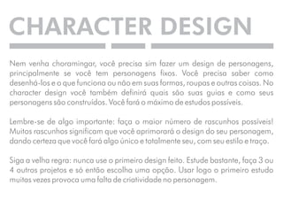 CHARACTER DESIGN 
Nem venha choramingar, você precisa sim fazer um design de personagens, 
principalmente se você tem personagens fixos. Você precisa saber como 
desenhá-los e o que funciona ou não em suas formas, roupas e outras coisas. No 
character design você também definirá quais são suas guias e como seus 
personagens são construídos. Você fará o máximo de estudos possíveis. 
Lembre-se de algo importante: faça o maior número de rascunhos possíveis! 
Muitos rascunhos significam que você aprimorará o design do seu personagem, 
dando certeza que você fará algo único e totalmente seu, com seu estilo e traço. 
Siga a velha regra: nunca use o primeiro design feito. Estude bastante, faça 3 ou 
4 outros projetos e só então escolha uma opção. Usar logo o primeiro estudo 
muitas vezes provoca uma falta de criatividade no personagem. 
 