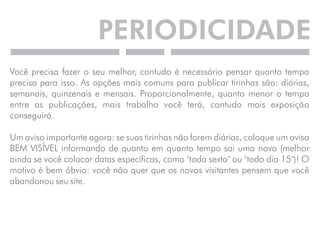 PERIODICIDADE 
Você precisa fazer o seu melhor, contudo é necessário pensar quanto tempo 
precisa para isso. As opções mais comuns para publicar tirinhas são: diárias, 
semanais, quinzenais e mensais. Proporcionalmente, quanto menor o tempo 
entre as publicações, mais trabalho você terá, contudo mais exposição 
conseguirá. 
Um aviso importante agora: se suas tirinhas não forem diárias, coloque um aviso 
BEM VISÍVEL informando de quanto em quanto tempo sai uma nova (melhor 
ainda se você colocar datas específicas, como "toda sexta" ou "todo dia 15")! O 
motivo é bem óbvio: você não quer que os novos visitantes pensem que você 
abandonou seu site. 
 