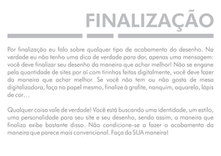 FINALIZAÇÃO 
Por finalização eu falo sobre qualquer tipo de acabamento do desenho. Na 
verdade eu não tenho uma dica de verdade para dar, apenas uma mensagem: 
você deve finalizar seu desenho da maneira que achar melhor! Não se engane 
pela quantidade de sites por aí com tirinhas feitas digitalmente, você deve fazer 
da maneira que achar melhor. Se você não tem ou não gosta de mesa 
digitalizadora, faça no papel mesmo, finalize à grafite, nanquim, aquarela, lápis 
de cor… 
Qualquer coisa vale de verdade! Você está buscando uma identidade, um estilo, 
uma personalidade para seu site e seu desenho, sendo assim, a maneira que 
finaliza exibe bastante disso. Não condicione-se a fazer o acabamento da 
maneira que parece mais convencional. Faça da SUA maneira! 
 