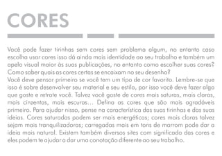 CORES 
Você pode fazer tirinhas sem cores sem problema algum, no entanto caso 
escolha usar cores isso dá ainda mais identidade ao seu trabalho e também um 
apelo visual maior às suas publicações, no entanto como escolher suas cores? 
Como saber quais as cores certas se encaixam no seu desenho? 
Você deve pensar primeiro se você tem um tipo de cor favorito. Lembre-se que 
isso é sobre desenvolver seu material e seu estilo, por isso você deve fazer algo 
que goste e retrate você. Talvez você goste de cores mais saturas, mais claras, 
mais cinzentas, mais escuras… Defina as cores que são mais agradáveis 
primeiro. Para ajudar nisso, pense na característica das suas tirinhas e das suas 
ideias. Cores saturadas podem ser mais energéticas; cores mais claras talvez 
sejam mais tranquilizadoras; carregadas mais em tons de marrom pode dar a 
ideia mais natural. Existem também diversos sites com significado das cores e 
eles podem te ajudar a dar uma conotação diferente ao seu trabalho. 
 