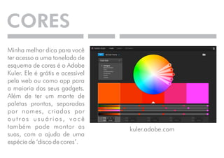 CORES 
Minha melhor dica para você 
ter acesso a uma tonelada de 
esquema de cores é o Adobe 
Kuler. Ele é grátis e acessível 
pela web ou como app para 
a maioria dos seus gadgets. 
Além de ter um monte de 
paletas prontas, separadas 
por nomes, criadas por 
o u t r o s u s u á r i o s , v o c ê 
também pode montar as 
suas, com a ajuda de uma 
espécie de ‘disco de cores’. 
kuler.adobe.com 
 