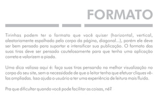 FORMATO 
Tirinhas podem ter o formato que você quiser (horizontal, vertical, 
aleatoriamente espalhado pelo corpo da página, diagonal...), porém ele deve 
ser bem pensado para suportar e intensificar sua publicação. O formato das 
suas tiras deve ser pensado cautelosamente para que tenha uma aplicação 
correta e valorizem a piada. 
Uma dica valiosa aqui é: faça suas tiras pensando na melhor visualização no 
corpo do seu site, sem a necessidade de que o leitor tenha que efetuar cliques vê-las 
ampliadas. Isso ajuda o usuário a ter uma experiência de leitura mais fluida. 
Pra que dificultar quando você pode facilitar as coisas, né? 
 