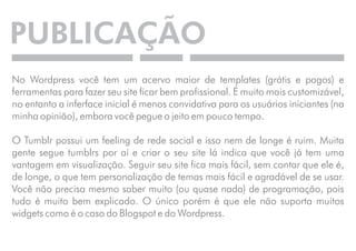 PUBLICAÇÃO 
No Wordpress você tem um acervo maior de templates (grátis e pagos) e 
ferramentas para fazer seu site ficar bem profissional. É muito mais customizável, 
no entanto a inferface inicial é menos convidativa para os usuários iniciantes (na 
minha opinião), embora você pegue o jeito em pouco tempo. 
O Tumblr possui um feeling de rede social e isso nem de longe é ruim. Muita 
gente segue tumblrs por aí e criar o seu site lá indica que você já tem uma 
vantagem em visualização. Seguir seu site fica mais fácil, sem contar que ele é, 
de longe, o que tem personalização de temas mais fácil e agradável de se usar. 
Você não precisa mesmo saber muito (ou quase nada) de programação, pois 
tudo é muito bem explicado. O único porém é que ele não suporta muitos 
widgets como é o caso do Blogspot e do Wordpress. 
 