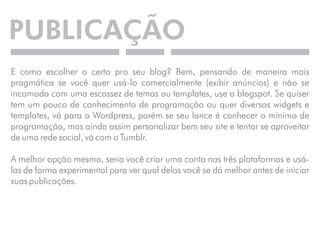 PUBLICAÇÃO 
E como escolher o certo pro seu blog? Bem, pensando de maneira mais 
pragmática se você quer usá-lo comercialmente (exibir anúncios) e não se 
incomoda com uma escassez de temas ou templates, use o blogspot. Se quiser 
tem um pouco de conhecimento de programação ou quer diversos widgets e 
templates, vá para o Wordpress, porém se seu lance é conhecer o mínimo de 
programação, mas ainda assim personalizar bem seu site e tentar se aproveitar 
de uma rede social, vá com o Tumblr. 
A melhor opção mesmo, seria você criar uma conta nas três plataformas e usá-las 
de forma experimental para ver qual delas você se dá melhor antes de iniciar 
suas publicações. 
 