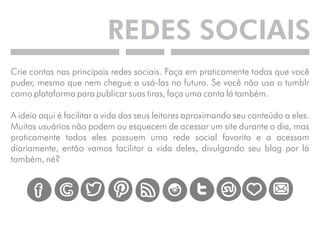 REDES SOCIAIS 
Crie contas nas principais redes sociais. Faça em praticamente todas que você 
puder, mesmo que nem chegue a usá-las no futuro. Se você não usa o tumblr 
como plataforma para publicar suas tiras, faça uma conta lá também. 
A ideia aqui é facilitar a vida dos seus leitores aproximando seu conteúdo a eles. 
Muitos usuários não podem ou esquecem de acessar um site durante o dia, mas 
praticamente todos eles possuem uma rede social favorita e a acessam 
diariamente, então vamos facilitar a vida deles, divulgando seu blog por lá 
também, né? 
 