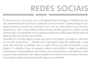 REDES SOCIAIS 
O lance aqui é: use pouco sua conta pessoal para divulgar o trabalho do seu 
site, exatamente para não ficar conhecido como um chato. Coloque algo na sua 
página apenas quando for conteúdo novo, isso se você publicar por semana, 
quinzena ou mês. Caso publique diariamente, escolha apenas a melhor tira da 
semana para compartilhar na sua página e deixe as publicações diárias para as 
redes sociais oficiais das suas tirinhas. 
Quando for convidar algum amigo seu para curtir/seguir sua página, não faça 
um convite automático… Mande uma mensagem para ele explicando o que 
você está fazendo e pedindo isso ou pelo menos que ele recomende a sua 
página. A verdade é que as pessoas estão acostumadas a negar os pedidos 
automáticos e provavelmente ignorarão o seu, entretanto se você explicar a elas 
o que é, elas se sentirão mais aptas a ajudar, no entanto não enchas as inbox dos 
seus amigos implorando para que divulguem seu material. 
 