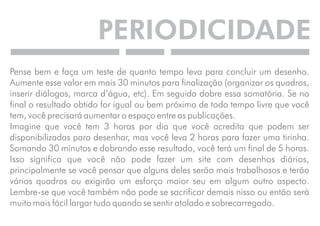 PERIODICIDADE 
Pense bem e faça um teste de quanto tempo leva para concluir um desenho. 
Aumente esse valor em mais 30 minutos para finalização (organizar os quadros, 
inserir diálogos, marca d’água, etc). Em seguida dobre essa somatória. Se no 
final o resultado obtido for igual ou bem próximo de todo tempo livre que você 
tem, você precisará aumentar o espaço entre as publicações. 
Imagine que você tem 3 horas por dia que você acredita que podem ser 
disponibilizadas para desenhar, mas você leva 2 horas para fazer uma tirinha. 
Somando 30 minutos e dobrando esse resultado, você terá um final de 5 horas. 
Isso significa que você não pode fazer um site com desenhos diários, 
principalmente se você pensar que alguns deles serão mais trabalhosos e terão 
vários quadros ou exigirão um esforço maior seu em algum outro aspecto. 
Lembre-se que você também não pode se sacrificar demais nisso ou então será 
muito mais fácil largar tudo quando se sentir atolado e sobrecarregado. 
 