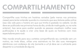 COMPARTILHAMENTO 
Compartilhe suas tirinhas em horários variados (pelo menos nos primeiros 
meses) para tentar entender quando é o momento que seus leitores estão online 
(isso não vale para o horário em que sua tirinha é postada no website. Lá ela 
deve ser publicada nas primeiras horas do dia, ainda de madrugada, ou na noite 
anterior). Isso serve para avaliar quando as pessoas visualizam melhor suas 
publicações e te ajuda a criar uma base de quais os horários com mais 
espectadores para você. 
Não mande emails para seus contatos compartilhando seu conteúdo sem um 
motivo, ao invés disso, utilize uma assinatura no fim das suas mensagens 
eletrônicas com endereço do site (somente o url já deve ser o suficiente para 
despertar a curiosidade de alguns). 
 