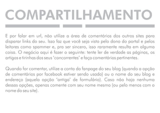 COMPARTILHAMENTO 
E por falar em url, não utilize a área de comentários dos outros sites para 
disparar links do seu. Isso faz que você seja visto pelo dono do portal e pelos 
leitores como spammer e, pra ser sincero, isso raramente resulta em alguma 
coisa. O negócio aqui é fazer o seguinte: tente ler de verdade as páginas, os 
artigos e tirinhas dos seus ‘concorrentes’ e faça comentários pertinentes. 
Quando for comentar, utilize a conta da fanpage do seu blog (quando a opção 
de comentários por facebook estiver sendo usada) ou o nome do seu blog e 
endereço (aquela opção ‘antiga’ de formulário). Caso não haja nenhuma 
dessas opções, apenas comente com seu nome mesmo (ou pelo menos com o 
nome do seu site). 
 