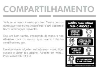 COMPARTILHAMENTO 
Tente ser o menos invasivo possível. Mostre para os 
outros que você é uma pessoa legal e está disposto a 
trocar informações relevantes. 
Seja um bom vizinho, interagindo de maneira não 
ofensiva com os outros que fazem trabalho 
semelhante ao seu. 
Eventualmente alguém vai observar você, ficar 
curioso e visitar sua página. Acredite em mim… 
ISSO VAI ACONTECER! 
 