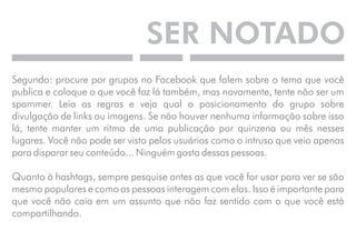 SER NOTADO 
Segundo: procure por grupos no Facebook que falem sobre o tema que você 
publica e coloque o que você faz lá também, mas novamente, tente não ser um 
spammer. Leia as regras e veja qual o posicionamento do grupo sobre 
divulgação de links ou imagens. Se não houver nenhuma informação sobre isso 
lá, tente manter um ritmo de uma publicação por quinzena ou mês nesses 
lugares. Você não pode ser visto pelos usuários como o intruso que veio apenas 
para disparar seu conteúdo... Ninguém gosta dessas pessoas. 
Quanto à hashtags, sempre pesquise antes as que você for usar para ver se são 
mesmo populares e como as pessoas interagem com elas. Isso é importante para 
que você não caia em um assunto que não faz sentido com o que você está 
compartilhando. 
 