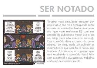 SER NOTADO 
Terceiro: você deve/pode procurar por 
parcerias. A que mais acho que dá certo 
é você criar um material extra para outro 
site (que você realmente lê) com um 
período de publicação maior que o do 
seu blog (para não exaurir-te demais). 
Esse conteúdo deve exclusivo da outra 
página, ou seja, nada de publicar a 
mesma tirinha que você fez lá no seu site 
também. A ideia aqui é: a pessoa que 
está recebendo o conteúdo ficará feliz 
com o material e divulgará seu trabalho 
em forma de reconhecimento. 
 