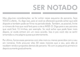 SER NOTADO 
Mas algumas considerações: se for entrar nesse esquema de parceria, faça 
VOCÊ a oferta.. Eu digo isso, pois aí você se oferecerá quando achar que está 
disposto e também pode ser firme na periodicidade. Também, se possível, limite 
o número de tiras que você fará para o site e AVISE-O. Diga para o seu parceiro 
que você fará 15 tirinhas, por exemplo. Se você achar que pode fazer mais 
depois, aí vocês entram em um novo acordo. Isso é pra você não se sentir 
amarrado a uma página quase que eternamente. 
Por último, forme essas parcerias com sites mais ou menos parecidos com o seu 
em números. Evite procurar sites 50 vezes maiores que o seu, pois eles já 
recebem renda e propostas demais de parceria. Vá com os pequenos primeiro e 
depois aumente gradualmente. 
 