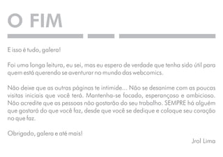 O FIM 
E isso é tudo, galera! 
Foi uma longa leitura, eu sei, mas eu espero de verdade que tenha sido útil para 
quem está querendo se aventurar no mundo das webcomics. 
Não deixe que as outras páginas te intimide... Não se desanime com as poucas 
visitas iniciais que você terá. Mantenha-se focado, esperançoso e ambicioso. 
Não acredite que as pessoas não gostarão do seu trabalho. SEMPRE há alguém 
que gostará do que você faz, desde que você se dedique e coloque seu coração 
no que faz. 
Obrigado, galera e até mais! 
Jrol Lima 
