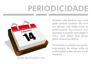 PERIODICIDADE 
Também vale lembrar que você 
pode sempre começar ele com 
um espaço mais longo entre as 
publicações (quinzenal por 
exemplo) e quando você pegar o 
ritmo, você reduzir esse tempo 
(para semanal ou diário). 
No entanto o contrário (aumentar 
esse espaço de tempo entre as 
publicações) quase sempre é mal 
recebido. 
 