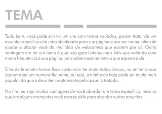TEMA 
Tudo bem, você pode sim ter um site com temas variados, porém tratar de um 
assunto específico cria uma identidade para sua página e pro seu nome, alem de 
ajudar a afastar você da multidão de webcomics que existem por aí. Outra 
vantagem em ter um tema é que isso gera leitores mais fiéis que voltarão com 
maior frequência à sua página, pois sabem exatamente o que esperar dela. 
Sites de tiras sem temas fixos costumam ter mais visitas únicas, no entanto esse 
costuma ser um numero flutuante, ou seja, a tirinha de hoje pode ser muito mais 
popular do que a de ontem exatamente pelo assunto tratado. 
No fim, eu vejo muitas vantagens de você abordar um tema específico, mesmo 
que em alguns momentos você escape dele para abordar outros assuntos 
 