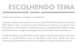 ESCOLHENDO TEMA 
Existem duas opções: a simples e a complicada. 
A opção simples é você escolher um tema cujo já está familiarizado com. Parece 
difícil pensar nisso, no entanto eu lhe asseguro que existe sim um assunto que 
você domina com maestria e entende quase que completamente. Pode ser algo 
bem banal como um jogo de videogame ou sua área de atuação profissional. 
Também pode ser uma disciplina escolar, algum esporte que pratique, série que 
assista ou quadrinho/livro que lê. Qualquer coisa serve, desde que você 
conheça profundamente esse assunto ou esteja em contato constante com ele. 
 