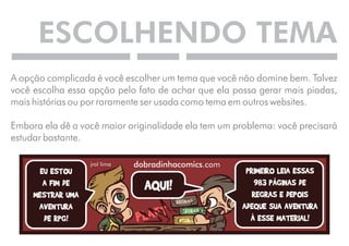 ESCOLHENDO TEMA 
A opção complicada é você escolher um tema que você não domine bem. Talvez 
você escolha essa opção pelo fato de achar que ela possa gerar mais piadas, 
mais histórias ou por raramente ser usada como tema em outros websites. 
Embora ela dê a você maior originalidade ela tem um problema: você precisará 
estudar bastante. 
 