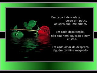 Em cada indelicadeza,  perco um pouco aqueles que  me amam. Em cada desatenção,  não sou nem educado e nem  cristão. Em cada olhar de desprezo, alguém termina magoado . 