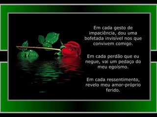 Em cada gesto de impaciência, dou uma bofetada invisível nos que convivem comigo. Em cada perdão que eu negue, vai um pedaço do meu egoísmo. Em cada ressentimento, revelo meu amor-próprio ferido. 