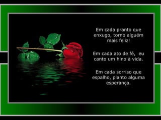 Em cada pranto que enxugo, torno alguém mais feliz! Em cada ato de fé,  eu canto um hino à vida. Em cada sorriso que espalho, planto alguma esperança. 
