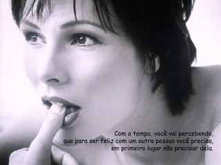 Com o tempo, você vai percebendo, que para ser feliz com um outra pessoa você precisa, em primeiro lugar não precisar dela. 