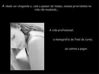 A  idade vai chegando e, com o passar do tempo, nossas prioridades na  vida vão mudando...  A vida profissional,    a monografia de final de curso,  as contas a pagar.   