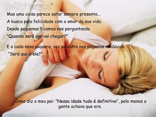 Mas uma coisa parece estar sempre presente...  A busca pela felicidade com o amor da sua vida. Desde pequenas ficamos nos perguntando  ” Quando será que vai chegar?"   E a cada nova paquera, vez ou outra nos pegamos na dúvida ” Será que é ele?”     Como diz o meu pai: ” Nessa idade tudo é definitivo ", pelo menos a gente achava que era.   