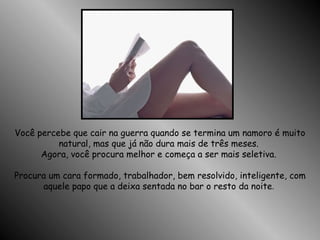 Você percebe que cair na guerra quando se termina um namoro é muito natural, mas que já não dura mais de três meses.  Agora, você procura melhor e começa a ser mais seletiva.  Procura um cara formado, trabalhador, bem resolvido, inteligente, com aquele papo que a deixa sentada no bar o resto da noite .  