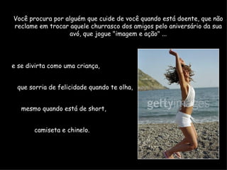 Você procura por alguém que cuide de você quando está doente, que não reclame em trocar aquele churrasco dos amigos pelo aniversário da sua avó, que jogue "imagem e ação" ... e se divirta como uma criança,  que sorria de felicidade quando te olha,  mesmo quando está de short,  camiseta e chinelo.  