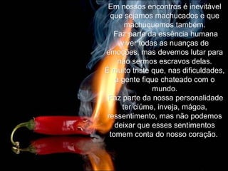 Em nossos encontros é inevitável que sejamos machucados e que machuquemos também. Faz parte da essência humana viver todas as nuanças de emoções, mas devemos lutar para não sermos escravos delas. É muito triste que, nas dificuldades, a gente fique chateado com o mundo. Faz parte da nossa personalidade ter ciúme, inveja, mágoa, ressentimento, mas não podemos deixar que esses sentimentos tomem conta do nosso coração.  