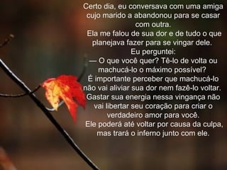 Certo dia, eu conversava com uma amiga cujo marido a abandonou para se casar com outra. Ela me falou de sua dor e de tudo o que planejava fazer para se vingar dele.  Eu perguntei: — O que você quer? Tê-lo de volta ou machucá-lo o máximo possível?  É importante perceber que machucá-lo não vai aliviar sua dor nem fazê-lo voltar.  Gastar sua energia nessa vingança não vai libertar seu coração para criar o verdadeiro amor para você. Ele poderá até voltar por causa da culpa, mas trará o inferno junto com ele. 