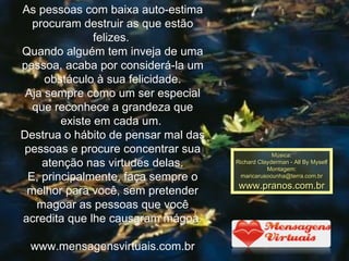 As pessoas com baixa auto-estima procuram destruir as que estão felizes.  Quando alguém tem inveja de uma pessoa, acaba por considerá-la um obstáculo à sua felicidade. Aja sempre como um ser especial que reconhece a grandeza que existe em cada um.  Destrua o hábito de pensar mal das pessoas e procure concentrar sua atenção nas virtudes delas. E, principalmente, faça sempre o melhor para você, sem pretender magoar as pessoas que você acredita que lhe causaram mágoa. www.mensagensvirtuais.com.br Música: Richard Clayderman - All By Myself  Montagem: [email_address] www.pranos.com.br 