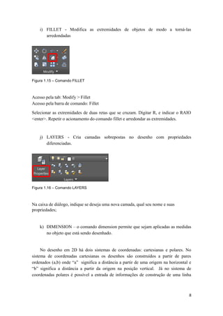 i) FILLET - Modifica as extremidades de objetos de modo a torná-las
arredondadas
Figura 1.15 – Comando FILLET
Acesso pela tab: Modify > Fillet
Acesso pela barra de comando: Fillet
Selecionar as extremidades de duas retas que se cruzam. Digitar R, e indicar o RAIO
<enter>. Repetir o acionamento do comando fillet e arredondar as extremidades.
j) LAYERS - Cria camadas sobrepostas no desenho com propriedades
diferenciadas.
Figura 1.16 – Comando LAYERS
Na caixa de diálogo, indique se deseja uma nova camada, qual seu nome e suas
propriedades;
k) DIMENSION – o comando dimension permite que sejam aplicadas as medidas
no objeto que está sendo desenhado.
No desenho em 2D há dois sistemas de coordenadas: cartesianas e polares. No
sistema de coordenadas cartesianas os desenhos são construídos a partir de pares
ordenados (a,b) onde “a” significa a distância a partir de uma origem na horizontal e
“b” significa a distância a partir da origem na posição vertical. Já no sistema de
coordenadas polares é possível a entrada de informações de construção de uma linha
8
 