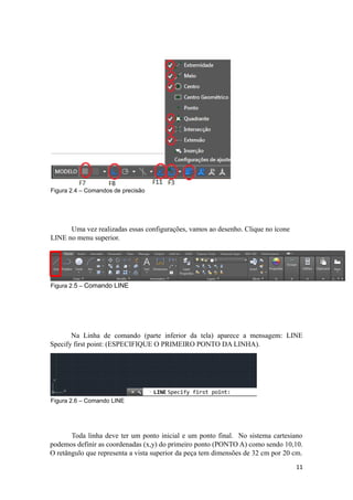 Figura 2.4 – Comandos de precisão
Uma vez realizadas essas configurações, vamos ao desenho. Clique no ícone
LINE no menu superior.
Figura 2.5 – Comando LINE
Na Linha de comando (parte inferior da tela) aparece a mensagem: LINE
Specify first point: (ESPECIFIQUE O PRIMEIRO PONTO DA LINHA).
Figura 2.6 – Comando LINE
Toda linha deve ter um ponto inicial e um ponto final. No sistema cartesiano
podemos definir as coordenadas (x,y) do primeiro ponto (PONTO A) como sendo 10,10.
O retângulo que representa a vista superior da peça tem dimensões de 32 cm por 20 cm.
11
 