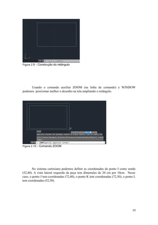 Figura 2.9 – Construção do retângulo
Usando o comando auxiliar ZOOM (na linha de comando) e WINDOW
podemos posicionar melhor o desenho na tela ampliando o retângulo.
Figura 2.10 – Comando ZOOM
No sistema cartesiano podemos definir as coordenadas do ponto I como sendo
(52,40). A vista lateral esquerda da peça tem dimensões de 20 cm por 10cm. Nesse
caso, o ponto J tem coordenadas (72,40), o ponto K tem coordenadas (72,50), o ponto L
tem coordenadas (52,50).
13
 